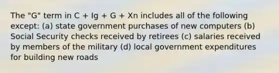 The "G" term in C + Ig + G + Xn includes all of the following except: (a) state government purchases of new computers (b) Social Security checks received by retirees (c) salaries received by members of the military (d) local government expenditures for building new roads