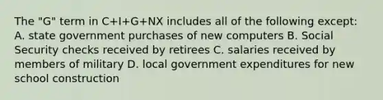 The "G" term in C+I+G+NX includes all of the following except: A. state government purchases of new computers B. Social Security checks received by retirees C. salaries received by members of military D. local government expenditures for new school construction