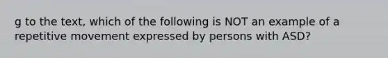 g to the text, which of the following is NOT an example of a repetitive movement expressed by persons with ASD?