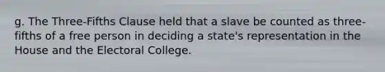 g. The Three-Fifths Clause held that a slave be counted as three-fifths of a free person in deciding a state's representation in the House and the Electoral College.