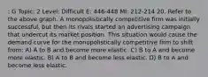 : G Topic: 2 Level: Difficult E: 446-448 MI: 212-214 20. Refer to the above graph. A monopolistically competitive firm was initially successful, but then its rivals started an advertising campaign that undercut its market position. This situation would cause the demand curve for the monopolistically competitive firm to shift from: A) A to B and become more elastic. C) B to A and become more elastic. B) A to B and become less elastic. D) B to A and become less elastic.