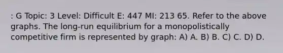 : G Topic: 3 Level: Difficult E: 447 MI: 213 65. Refer to the above graphs. The long-run equilibrium for a monopolistically competitive firm is represented by graph: A) A. B) B. C) C. D) D.