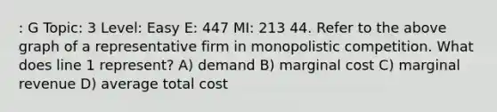 : G Topic: 3 Level: Easy E: 447 MI: 213 44. Refer to the above graph of a representative firm in monopolistic competition. What does line 1 represent? A) demand B) marginal cost C) marginal revenue D) average total cost