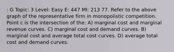 : G Topic: 3 Level: Easy E: 447 MI: 213 77. Refer to the above graph of the representative firm in monopolistic competition. Point c is the intersection of the: A) marginal cost and marginal revenue curves. C) marginal cost and demand curves. B) marginal cost and average total cost curves. D) average total cost and demand curves.