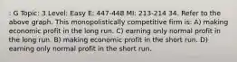 : G Topic: 3 Level: Easy E: 447-448 MI: 213-214 34. Refer to the above graph. This monopolistically competitive firm is: A) making economic profit in the long run. C) earning only normal profit in the long run. B) making economic profit in the short run. D) earning only normal profit in the short run.