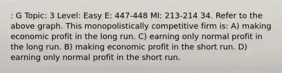 : G Topic: 3 Level: Easy E: 447-448 MI: 213-214 34. Refer to the above graph. This monopolistically competitive firm is: A) making economic profit in the long run. C) earning only normal profit in the long run. B) making economic profit in the short run. D) earning only normal profit in the short run.