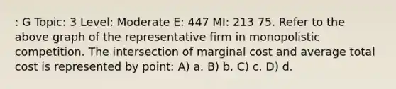 : G Topic: 3 Level: Moderate E: 447 MI: 213 75. Refer to the above graph of the representative firm in monopolistic competition. The intersection of marginal cost and average total cost is represented by point: A) a. B) b. C) c. D) d.