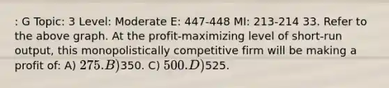 : G Topic: 3 Level: Moderate E: 447-448 MI: 213-214 33. Refer to the above graph. At the profit-maximizing level of short-run output, this monopolistically competitive firm will be making a profit of: A) 275. B)350. C) 500. D)525.