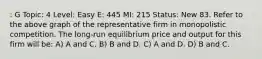 : G Topic: 4 Level: Easy E: 445 MI: 215 Status: New 83. Refer to the above graph of the representative firm in monopolistic competition. The long-run equilibrium price and output for this firm will be: A) A and C. B) B and D. C) A and D. D) B and C.