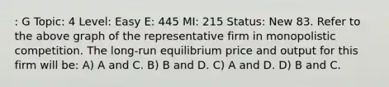 : G Topic: 4 Level: Easy E: 445 MI: 215 Status: New 83. Refer to the above graph of the representative firm in monopolistic competition. The long-run equilibrium price and output for this firm will be: A) A and C. B) B and D. C) A and D. D) B and C.