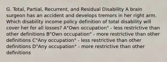 G. Total, Partial, Recurrent, and Residual Disability A brain surgeon has an accident and develops tremors in her right arm. Which disability income policy definition of total disability will cover her for all losses? A"Own occupation" - less restrictive than other definitions B"Own occupation" - more restrictive than other definitions C"Any occupation" - less restrictive than other definitions D"Any occupation" - more restrictive than other definitions