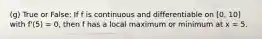 (g) True or False: If f is continuous and differentiable on [0, 10] with f'(5) = 0, then f has a local maximum or minimum at x = 5.