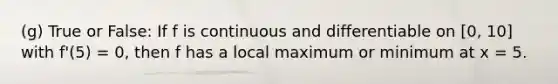 (g) True or False: If f is continuous and differentiable on [0, 10] with f'(5) = 0, then f has a local maximum or minimum at x = 5.