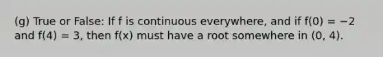 (g) True or False: If f is continuous everywhere, and if f(0) = −2 and f(4) = 3, then f(x) must have a root somewhere in (0, 4).