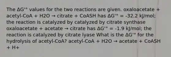 The ΔG'° values for the two reactions are given. oxaloacetate + acetyl-CoA + H2O → citrate + CoASH has ΔG'° = -32.2 kJ/mol; the reaction is catalyzed by catalyzed by citrate synthase oxaloacetate + acetate → citrate has ΔG'° = -1.9 kJ/mol; the reaction is catalyzed by citrate lyase What is the ΔG'° for the hydrolysis of acetyl-CoA? acetyl-CoA + H2O → acetate + CoASH + H+