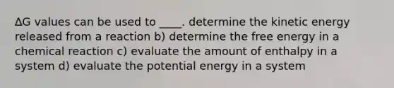 ∆G values can be used to ____. determine the kinetic energy released from a reaction b) determine the free energy in a chemical reaction c) evaluate the amount of enthalpy in a system d) evaluate the potential energy in a system