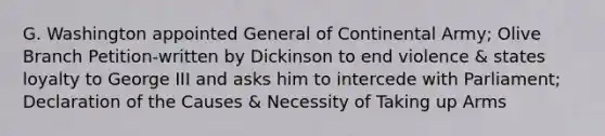 G. Washington appointed General of Continental Army; Olive Branch Petition-written by Dickinson to end violence & states loyalty to George III and asks him to intercede with Parliament; Declaration of the Causes & Necessity of Taking up Arms