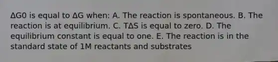 ∆G0 is equal to ∆G when: A. The reaction is spontaneous. B. The reaction is at equilibrium. C. T∆S is equal to zero. D. The equilibrium constant is equal to one. E. The reaction is in the standard state of 1M reactants and substrates