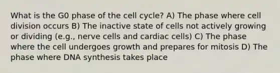 What is the G0 phase of the cell cycle? A) The phase where cell division occurs B) The inactive state of cells not actively growing or dividing (e.g., nerve cells and cardiac cells) C) The phase where the cell undergoes growth and prepares for mitosis D) The phase where DNA synthesis takes place