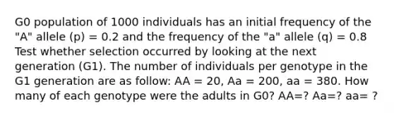 G0 population of 1000 individuals has an initial frequency of the "A" allele (p) = 0.2 and the frequency of the "a" allele (q) = 0.8 Test whether selection occurred by looking at the next generation (G1). The number of individuals per genotype in the G1 generation are as follow: AA = 20, Aa = 200, aa = 380. How many of each genotype were the adults in G0? AA=? Aa=? aa= ?