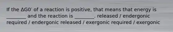 If the ΔG0′ of a reaction is positive, that means that energy is ________ and the reaction is ________. released / endergonic required / endergonic released / exergonic required / exergonic