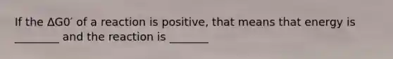 If the ΔG0′ of a reaction is positive, that means that energy is ________ and the reaction is _______