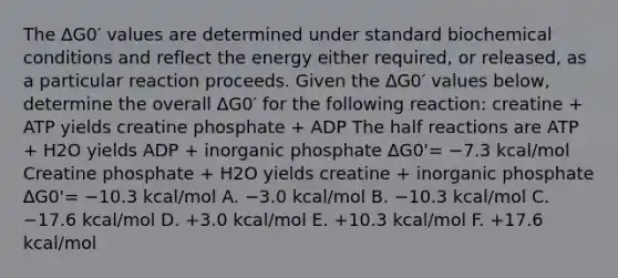 The ∆G0′ values are determined under standard biochemical conditions and reflect the energy either required, or released, as a particular reaction proceeds. Given the ∆G0′ values below, determine the overall ∆G0′ for the following reaction: creatine + ATP yields creatine phosphate + ADP The half reactions are ATP + H2O yields ADP + inorganic phosphate ∆G0'= −7.3 kcal/mol Creatine phosphate + H2O yields creatine + inorganic phosphate ∆G0'= −10.3 kcal/mol A. −3.0 kcal/mol B. −10.3 kcal/mol C. −17.6 kcal/mol D. +3.0 kcal/mol E. +10.3 kcal/mol F. +17.6 kcal/mol