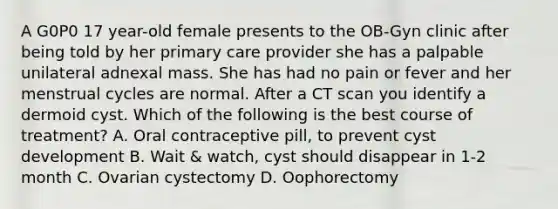 A G0P0 17 year-old female presents to the OB-Gyn clinic after being told by her primary care provider she has a palpable unilateral adnexal mass. She has had no pain or fever and her menstrual cycles are normal. After a CT scan you identify a dermoid cyst. Which of the following is the best course of treatment? A. Oral contraceptive pill, to prevent cyst development B. Wait & watch, cyst should disappear in 1-2 month C. Ovarian cystectomy D. Oophorectomy