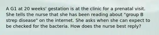 A G1 at 20 weeks' gestation is at the clinic for a prenatal visit. She tells the nurse that she has been reading about "group B strep disease" on the internet. She asks when she can expect to be checked for the bacteria. How does the nurse best reply?