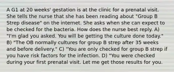 A G1 at 20 weeks' gestation is at the clinic for a prenatal visit. She tells the nurse that she has been reading about "Group B Strep disease" on the internet. She asks when she can expect to be checked for the bacteria. How does the nurse best reply. A) "I'm glad you asked. You will be getting the culture done today." B) "The OB normally cultures for group B strep after 35 weeks and before delivery." C) "You are only checked for group B strep if you have risk factors for the infection. D) "You were checked during your first prenatal visit. Let me get those results for you.