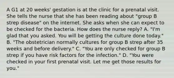 A G1 at 20 weeks' gestation is at the clinic for a prenatal visit. She tells the nurse that she has been reading about "group B strep disease" on the internet. She asks when she can expect to be checked for the bacteria. How does the nurse reply? A. "I'm glad that you asked. You will be getting the culture done today." B. "The obstetrician normally cultures for group B strep after 35 weeks and before delivery." C. "You are only checked for group B strep if you have risk factors for the infection." D. "You were checked in your first prenatal visit. Let me get those results for you."