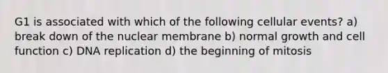 G1 is associated with which of the following cellular events? a) break down of the nuclear membrane b) normal growth and cell function c) DNA replication d) the beginning of mitosis