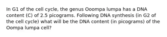 In G1 of the cell cycle, the genus Ooompa lumpa has a DNA content (C) of 2.5 picograms. Following DNA synthesis (in G2 of the cell cycle) what will be the DNA content (in picograms) of the Oompa lumpa cell?