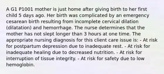 A G1 P1001 mother is just home after giving birth to her first child 5 days ago. Her birth was complicated by an emergency cesarean birth resulting from incomplete cervical dilation (dilatation) and hemorrhage. The nurse determines that the mother has not slept longer than 3 hours at one time. The appropriate nursing diagnosis for this client care issue is: - At risk for postpartum depression due to inadequate rest. - At risk for inadequate healing due to decreased nutrition. - At risk for interruption of tissue integrity. - At risk for safety due to low hemoglobin.