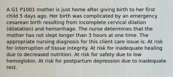 A G1 P1001 mother is just home after giving birth to her first child 5 days ago. Her birth was complicated by an emergency cesarean birth resulting from incomplete cervical dilation (dilatation) and hemorrhage. The nurse determines that the mother has not slept longer than 3 hours at one time. The appropriate nursing diagnosis for this client care issue is: At risk for interruption of tissue integrity. At risk for inadequate healing due to decreased nutrition. At risk for safety due to low hemoglobin. At risk for postpartum depression due to inadequate rest.