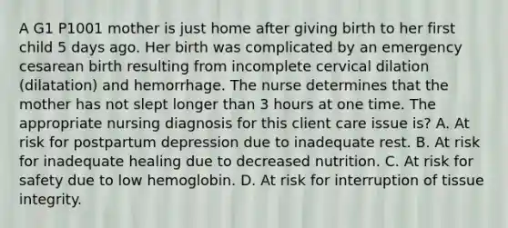 A G1 P1001 mother is just home after giving birth to her first child 5 days ago. Her birth was complicated by an emergency cesarean birth resulting from incomplete cervical dilation (dilatation) and hemorrhage. The nurse determines that the mother has not slept longer than 3 hours at one time. The appropriate nursing diagnosis for this client care issue is? A. At risk for postpartum depression due to inadequate rest. B. At risk for inadequate healing due to decreased nutrition. C. At risk for safety due to low hemoglobin. D. At risk for interruption of tissue integrity.