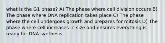 what is the G1 phase? A) The phase where cell division occurs B) The phase where DNA replication takes place C) The phase where the cell undergoes growth and prepares for mitosis D) The phase where cell increases in size and ensures everything is ready for DNA synthesis