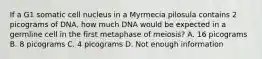 If a G1 somatic cell nucleus in a Myrmecia pilosula contains 2 picograms of DNA, how much DNA would be expected in a germline cell in the first metaphase of meiosis? A. 16 picograms B. 8 picograms C. 4 picograms D. Not enough information