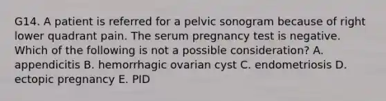 G14. A patient is referred for a pelvic sonogram because of right lower quadrant pain. The serum pregnancy test is negative. Which of the following is not a possible consideration? A. appendicitis B. hemorrhagic ovarian cyst C. endometriosis D. ectopic pregnancy E. PID