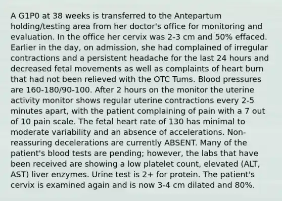 A G1P0 at 38 weeks is transferred to the Antepartum holding/testing area from her doctor's office for monitoring and evaluation. In the office her cervix was 2-3 cm and 50% effaced. Earlier in the day, on admission, she had complained of irregular contractions and a persistent headache for the last 24 hours and decreased fetal movements as well as complaints of heart burn that had not been relieved with the OTC Tums. Blood pressures are 160-180/90-100. After 2 hours on the monitor the uterine activity monitor shows regular uterine contractions every 2-5 minutes apart, with the patient complaining of pain with a 7 out of 10 pain scale. The fetal heart rate of 130 has minimal to moderate variability and an absence of accelerations. Non-reassuring decelerations are currently ABSENT. Many of the patient's blood tests are pending; however, the labs that have been received are showing a low platelet count, elevated (ALT, AST) liver enzymes. Urine test is 2+ for protein. The patient's cervix is examined again and is now 3-4 cm dilated and 80%.