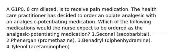 A G1P0, 8 cm dilated, is to receive pain medication. The health care practitioner has decided to order an opiate analgesic with an analgesic-potentiating medication. Which of the following medications would the nurse expect to be ordered as the analgesic-potentiating medication? 1.Seconal (secobarbital). 2.Phenergan (promethazine). 3.Benadryl (diphenhydramine). 4.Tylenol (acetaminophen)