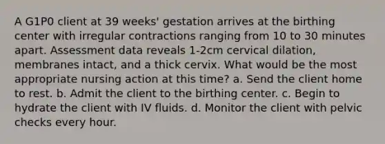 A G1P0 client at 39 weeks' gestation arrives at the birthing center with irregular contractions ranging from 10 to 30 minutes apart. Assessment data reveals 1-2cm cervical dilation, membranes intact, and a thick cervix. What would be the most appropriate nursing action at this time? a. Send the client home to rest. b. Admit the client to the birthing center. c. Begin to hydrate the client with IV fluids. d. Monitor the client with pelvic checks every hour.