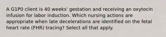 A G1P0 client is 40 weeks' gestation and receiving an oxytocin infusion for labor induction. Which nursing actions are appropriate when late decelerations are identified on the fetal heart rate (FHR) tracing? Select all that apply.