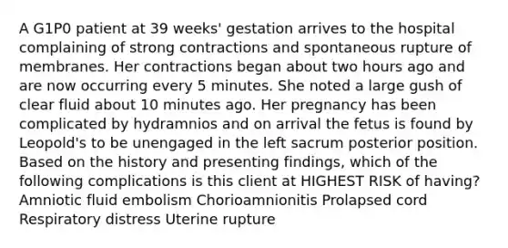 A G1P0 patient at 39 weeks' gestation arrives to the hospital complaining of strong contractions and spontaneous rupture of membranes. Her contractions began about two hours ago and are now occurring every 5 minutes. She noted a large gush of clear fluid about 10 minutes ago. Her pregnancy has been complicated by hydramnios and on arrival the fetus is found by Leopold's to be unengaged in the left sacrum posterior position. Based on the history and presenting findings, which of the following complications is this client at HIGHEST RISK of having? Amniotic fluid embolism Chorioamnionitis Prolapsed cord Respiratory distress Uterine rupture