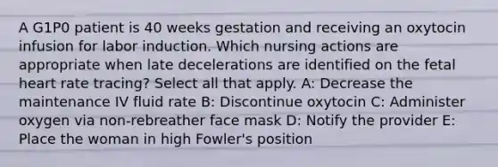 A G1P0 patient is 40 weeks gestation and receiving an oxytocin infusion for labor induction. Which nursing actions are appropriate when late decelerations are identified on the fetal heart rate tracing? Select all that apply. A: Decrease the maintenance IV fluid rate B: Discontinue oxytocin C: Administer oxygen via non-rebreather face mask D: Notify the provider E: Place the woman in high Fowler's position