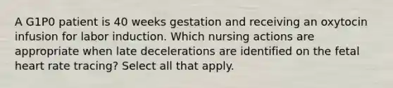 A G1P0 patient is 40 weeks gestation and receiving an oxytocin infusion for labor induction. Which nursing actions are appropriate when late decelerations are identified on the fetal heart rate tracing? Select all that apply.