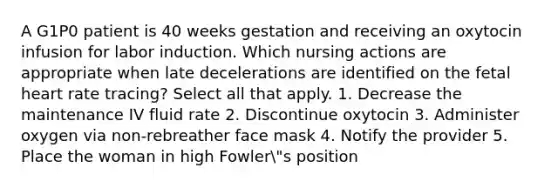 A G1P0 patient is 40 weeks gestation and receiving an oxytocin infusion for labor induction. Which nursing actions are appropriate when late decelerations are identified on the fetal heart rate tracing? Select all that apply. 1. Decrease the maintenance IV fluid rate 2. Discontinue oxytocin 3. Administer oxygen via non-rebreather face mask 4. Notify the provider 5. Place the woman in high Fowler"s position