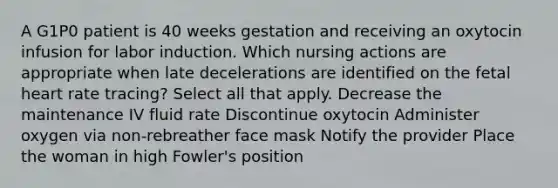 A G1P0 patient is 40 weeks gestation and receiving an oxytocin infusion for labor induction. Which nursing actions are appropriate when late decelerations are identified on the fetal heart rate tracing? Select all that apply. Decrease the maintenance IV fluid rate Discontinue oxytocin Administer oxygen via non-rebreather face mask Notify the provider Place the woman in high Fowler's position