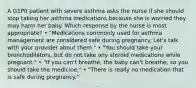 A G1P0 patient with severe asthma asks the nurse if she should stop taking her asthma medications because she is worried they may harm her baby. Which response by the nurse is most appropriate? • "Medications commonly used for asthma management are considered safe during pregnancy. Let's talk with your provider about them." • "You should take your bronchodilators, but do not take any steroid medications while pregnant." • "If you can't breathe, the baby can't breathe, so you should take the medicine." • "There is really no medication that is safe during pregnancy."