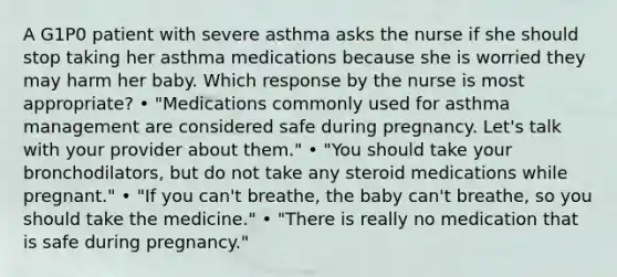 A G1P0 patient with severe asthma asks the nurse if she should stop taking her asthma medications because she is worried they may harm her baby. Which response by the nurse is most appropriate? • "Medications commonly used for asthma management are considered safe during pregnancy. Let's talk with your provider about them." • "You should take your bronchodilators, but do not take any steroid medications while pregnant." • "If you can't breathe, the baby can't breathe, so you should take the medicine." • "There is really no medication that is safe during pregnancy."